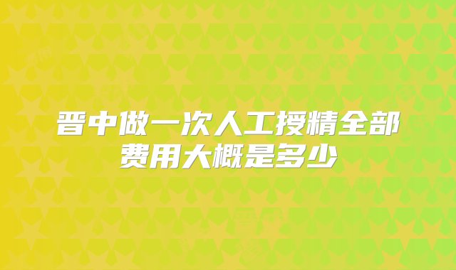 晋中做一次人工授精全部费用大概是多少