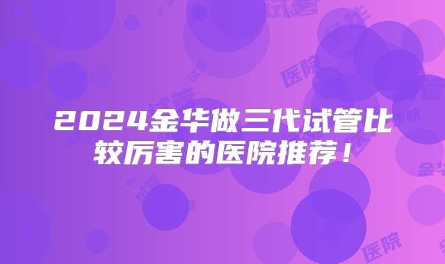 2024金华做三代试管比较厉害的医院推荐！