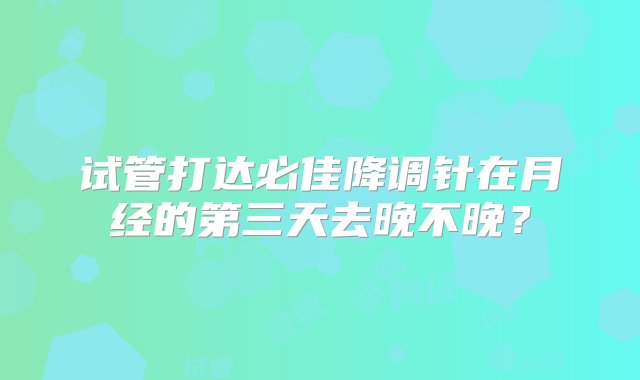 试管打达必佳降调针在月经的第三天去晚不晚？