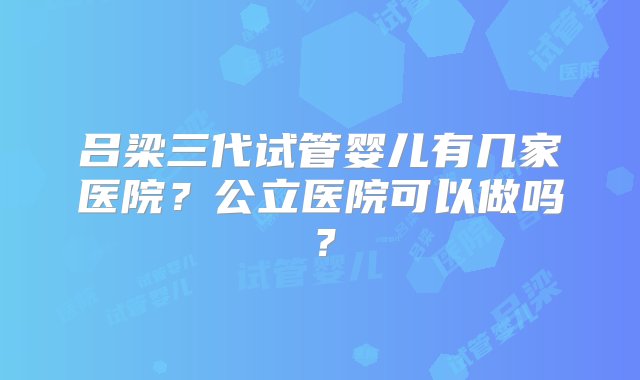 吕梁三代试管婴儿有几家医院？公立医院可以做吗？