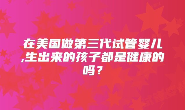 在美国做第三代试管婴儿,生出来的孩子都是健康的吗？