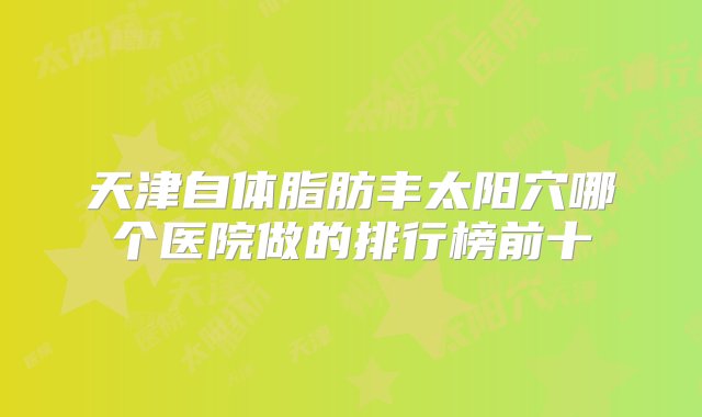 天津自体脂肪丰太阳穴哪个医院做的排行榜前十