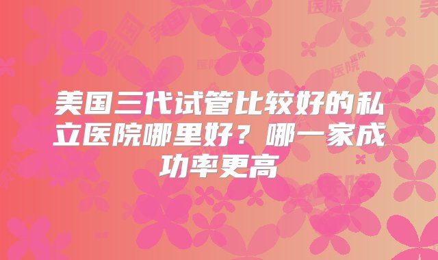 美国三代试管比较好的私立医院哪里好？哪一家成功率更高