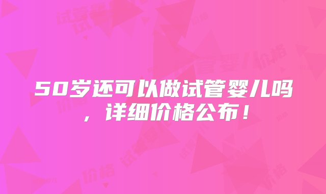 50岁还可以做试管婴儿吗，详细价格公布！