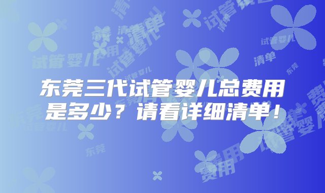 东莞三代试管婴儿总费用是多少？请看详细清单！