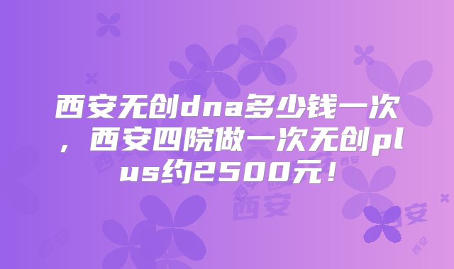 西安无创dna多少钱一次，西安四院做一次无创plus约2500元！