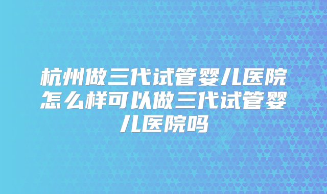 杭州做三代试管婴儿医院怎么样可以做三代试管婴儿医院吗