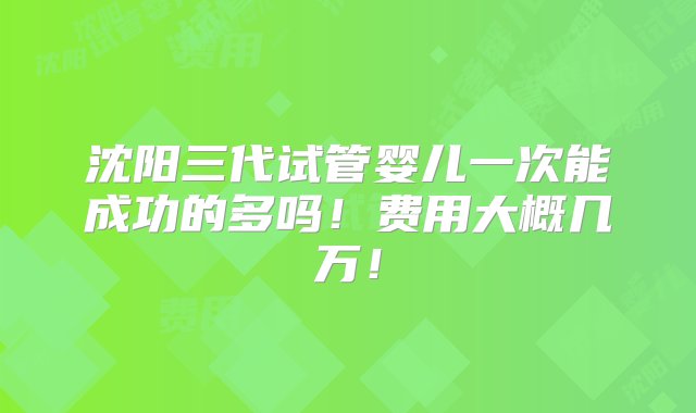 沈阳三代试管婴儿一次能成功的多吗！费用大概几万！