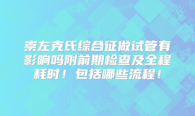 崇左克氏综合征做试管有影响吗附前期检查及全程耗时！包括哪些流程！