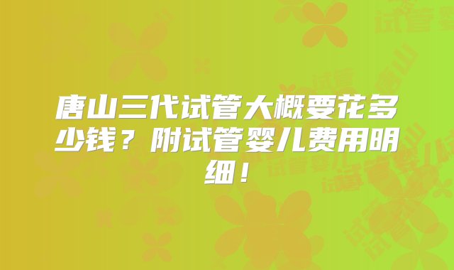 唐山三代试管大概要花多少钱？附试管婴儿费用明细！