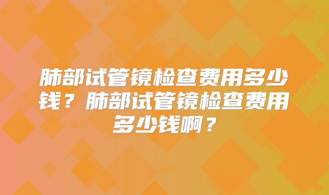 肺部试管镜检查费用多少钱？肺部试管镜检查费用多少钱啊？