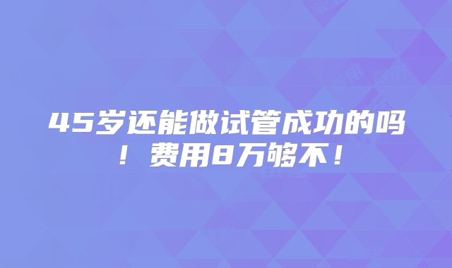 45岁还能做试管成功的吗！费用8万够不！