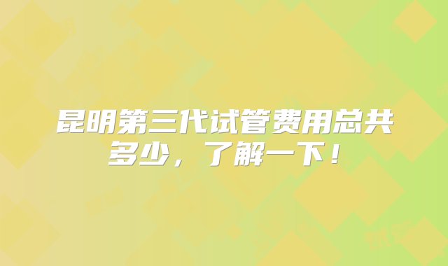 昆明第三代试管费用总共多少，了解一下！