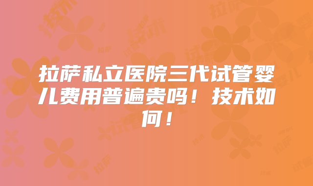 拉萨私立医院三代试管婴儿费用普遍贵吗！技术如何！