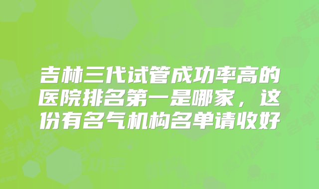 吉林三代试管成功率高的医院排名第一是哪家，这份有名气机构名单请收好