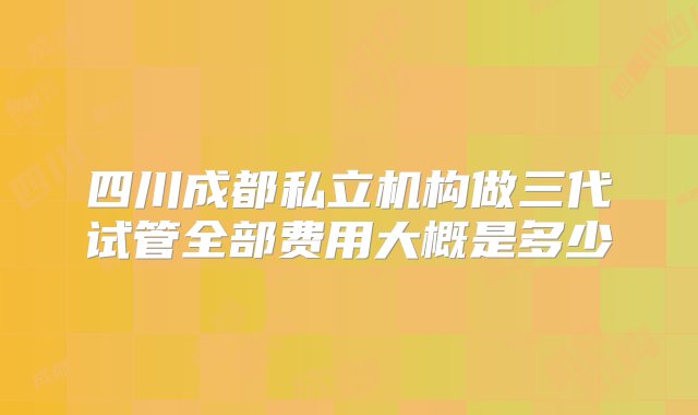 四川成都私立机构做三代试管全部费用大概是多少