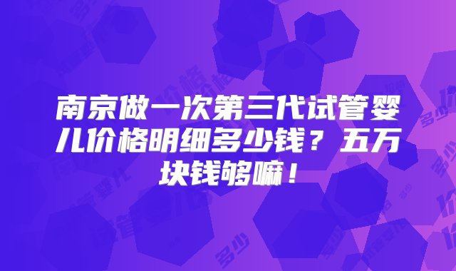 南京做一次第三代试管婴儿价格明细多少钱？五万块钱够嘛！