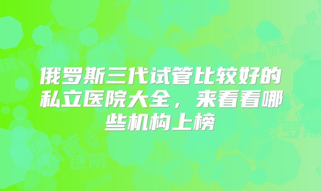 俄罗斯三代试管比较好的私立医院大全，来看看哪些机构上榜