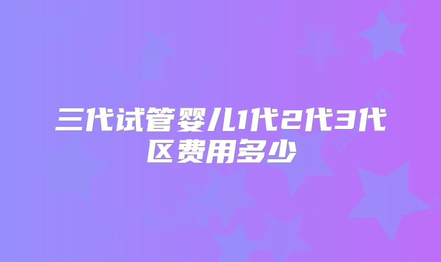 三代试管婴儿1代2代3代区费用多少