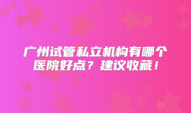 广州试管私立机构有哪个医院好点？建议收藏！