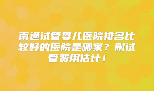 南通试管婴儿医院排名比较好的医院是哪家？附试管费用估计！