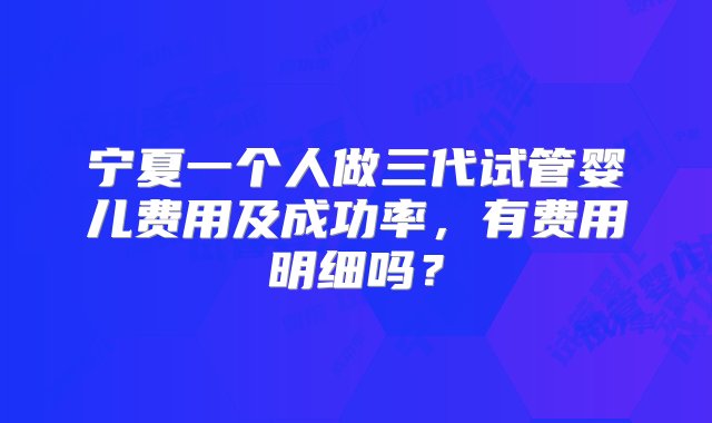 宁夏一个人做三代试管婴儿费用及成功率，有费用明细吗？