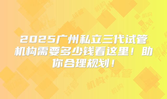 2025广州私立三代试管机构需要多少钱看这里！助你合理规划！