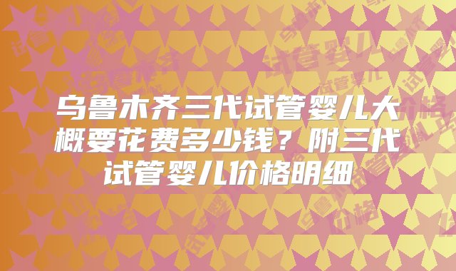 乌鲁木齐三代试管婴儿大概要花费多少钱？附三代试管婴儿价格明细