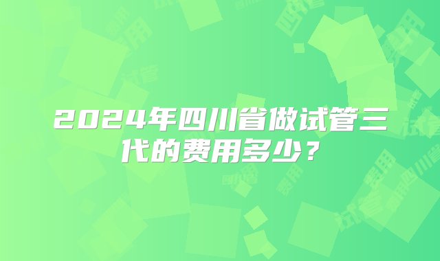 2024年四川省做试管三代的费用多少？