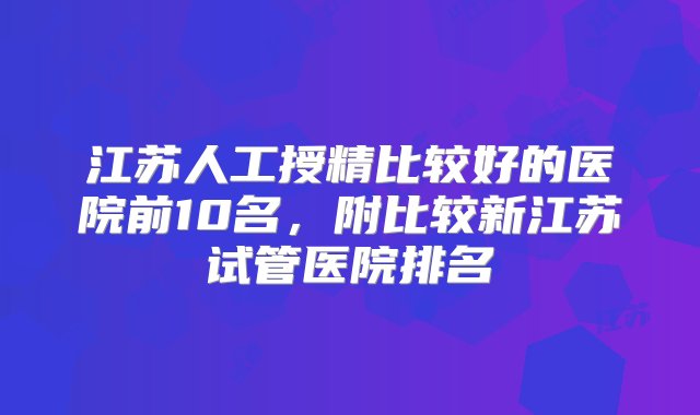 江苏人工授精比较好的医院前10名，附比较新江苏试管医院排名