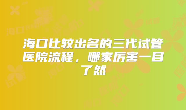 海口比较出名的三代试管医院流程，哪家厉害一目了然