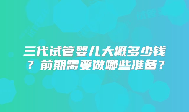 三代试管婴儿大概多少钱？前期需要做哪些准备？