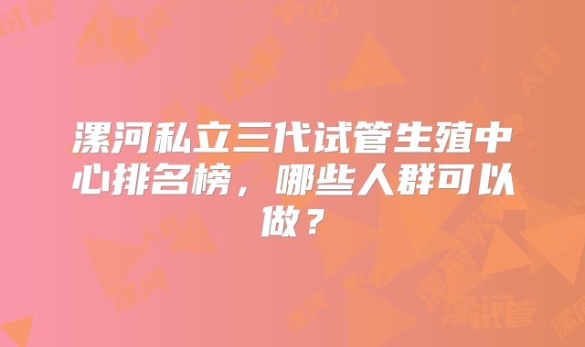 漯河私立三代试管生殖中心排名榜，哪些人群可以做？