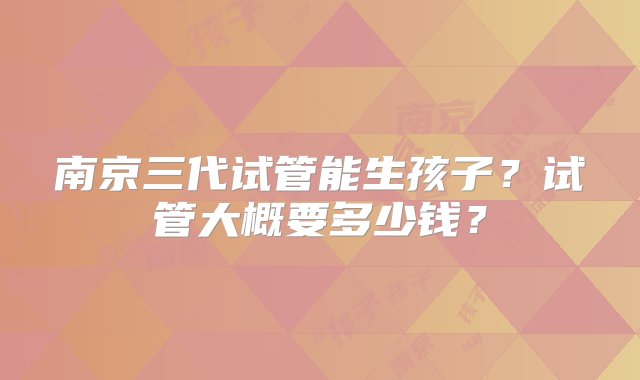 南京三代试管能生孩子？试管大概要多少钱？