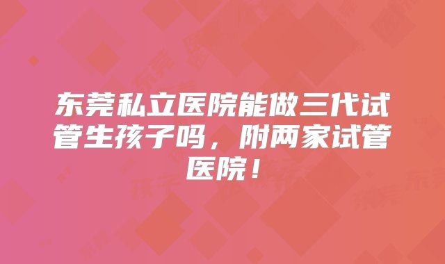 东莞私立医院能做三代试管生孩子吗，附两家试管医院！