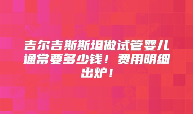 吉尔吉斯斯坦做试管婴儿通常要多少钱！费用明细出炉！