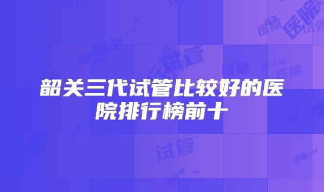 韶关三代试管比较好的医院排行榜前十