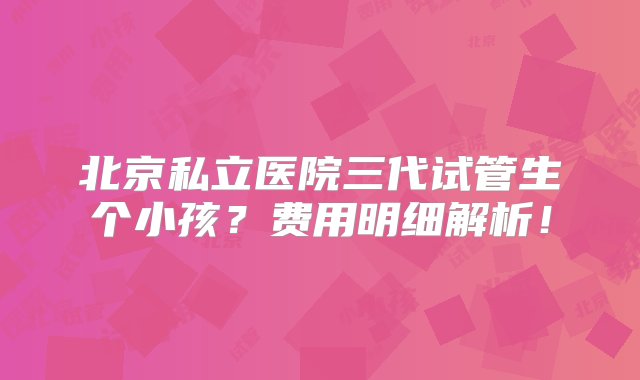 北京私立医院三代试管生个小孩？费用明细解析！