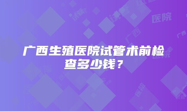 广西生殖医院试管术前检查多少钱？