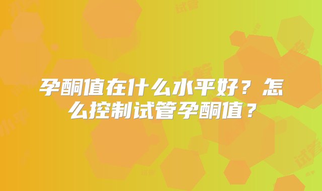 孕酮值在什么水平好？怎么控制试管孕酮值？