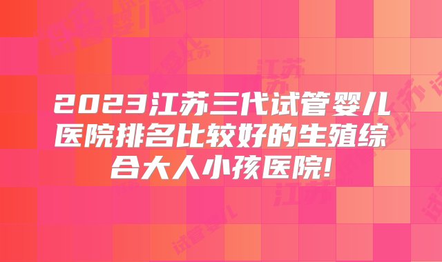 2023江苏三代试管婴儿医院排名比较好的生殖综合大人小孩医院!