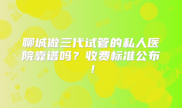 聊城做三代试管的私人医院靠谱吗？收费标准公布！