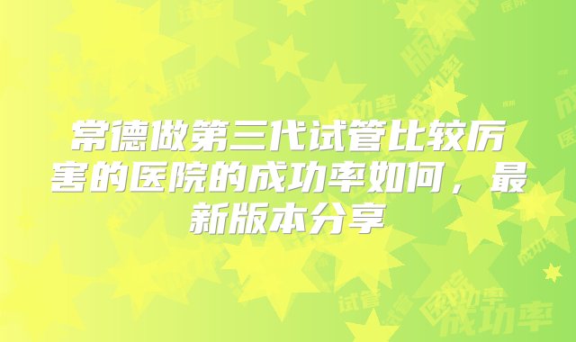 常德做第三代试管比较厉害的医院的成功率如何，最新版本分享