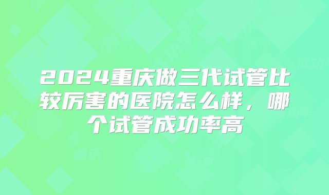 2024重庆做三代试管比较厉害的医院怎么样，哪个试管成功率高