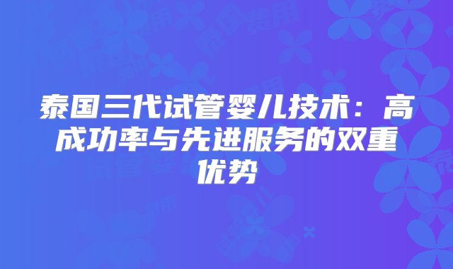 泰国三代试管婴儿技术：高成功率与先进服务的双重优势