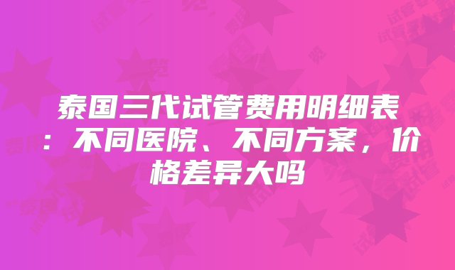 泰国三代试管费用明细表：不同医院、不同方案，价格差异大吗