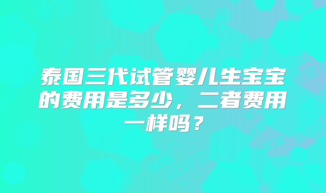 泰国三代试管婴儿生宝宝的费用是多少，二者费用一样吗？