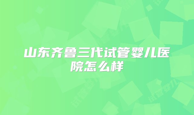 山东齐鲁三代试管婴儿医院怎么样