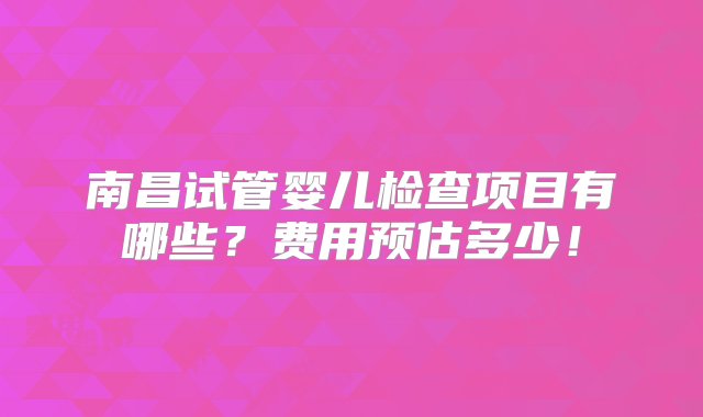 南昌试管婴儿检查项目有哪些？费用预估多少！