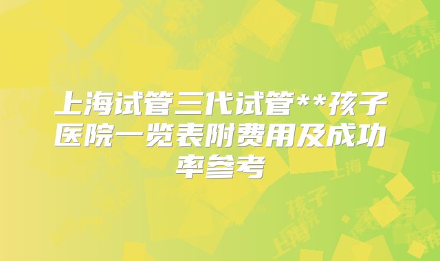 上海试管三代试管**孩子医院一览表附费用及成功率参考